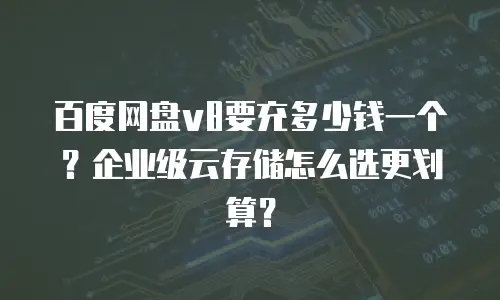 百度网盘v8要充多少钱一个？企业级云存储怎么选更划算？