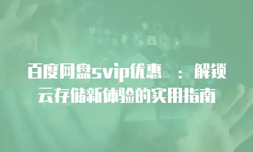 百度网盘svip优惠劵：解锁云存储新体验的实用指南