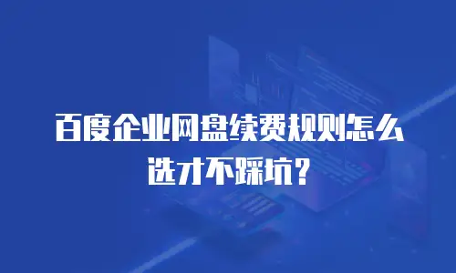 百度企业网盘续费规则怎么选才不踩坑？