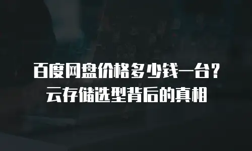 百度网盘价格多少钱一台？云存储选型背后的真相