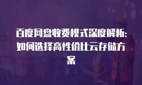 百度网盘收费模式深度解析：如何选择高性价比云存储方案