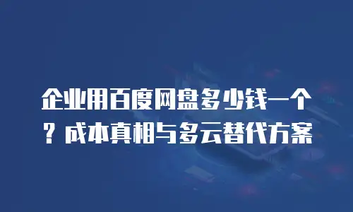 企业用百度网盘多少钱一个？成本真相与多云替代方案
