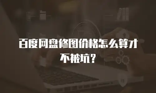 百度网盘修图价格怎么算才不被坑？