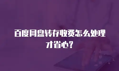 百度网盘转存收费怎么处理才省心？