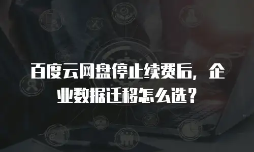 百度云网盘停止续费后，企业数据迁移怎么选？