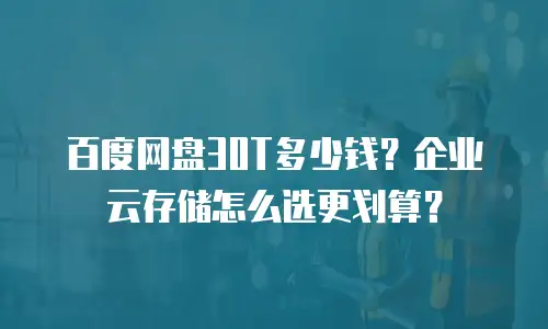 百度网盘30T多少钱？企业云存储怎么选更划算？