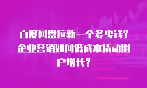 百度网盘拉新一个多少钱？企业营销如何低成本撬动用户增长？