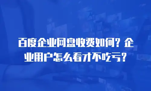 百度企业网盘收费如何？企业用户怎么看才不吃亏？