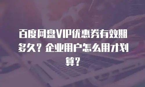 百度网盘VIP优惠券有效期多久？企业用户怎么用才划算？