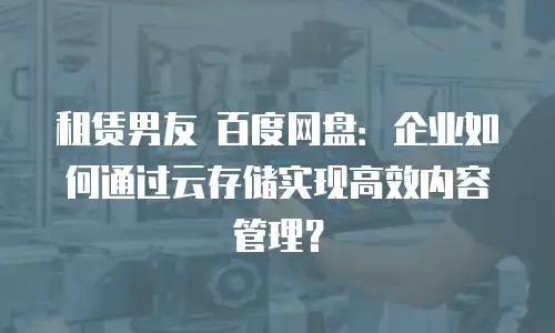 租赁男友 百度网盘：企业如何通过云存储实现高效内容管理？