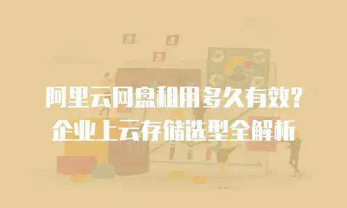 阿里云网盘租用多久有效？企业上云存储选型全解析