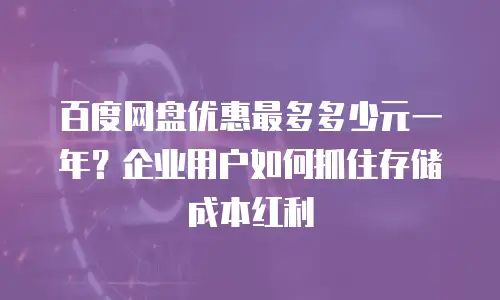 百度网盘优惠最多多少元一年？企业用户如何抓住存储成本红利