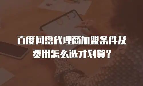 百度网盘代理商加盟条件及费用怎么选才划算？