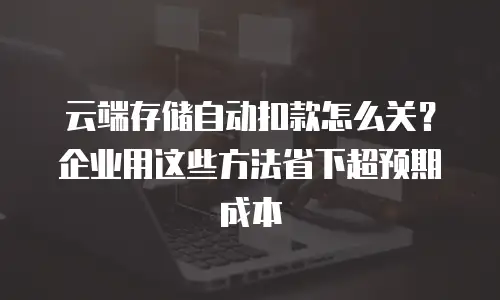 云端存储自动扣款怎么关？企业用这些方法省下超预期成本