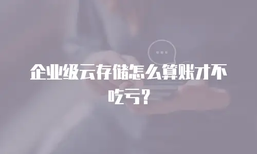 企业级云存储怎么算账才不吃亏？