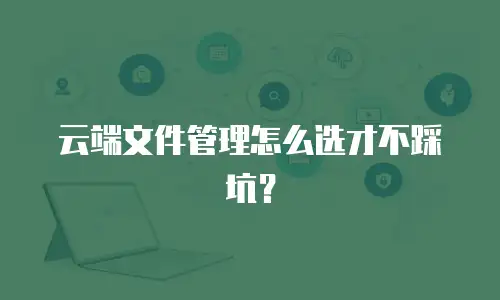 云端文件管理怎么选才不踩坑？