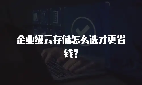 企业级云存储怎么选才更省钱？