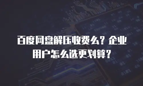 百度网盘解压收费么？企业用户怎么选更划算？