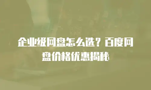 企业级网盘怎么选？百度网盘价格优惠揭秘
