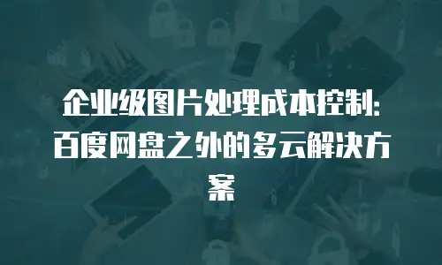 企业级图片处理成本控制：百度网盘之外的多云解决方案