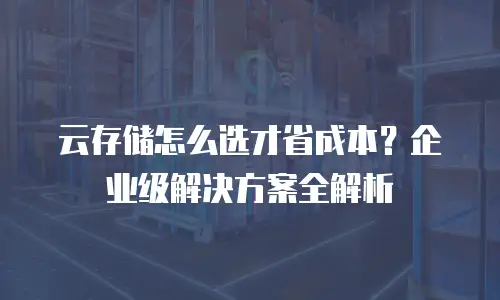 云存储怎么选才省成本？企业级解决方案全解析