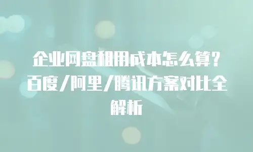 企业网盘租用成本怎么算？百度/阿里/腾讯方案对比全解析