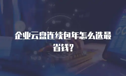 企业云盘连续包年怎么选最省钱？