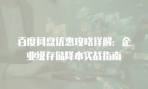 百度网盘优惠攻略详解：企业级存储降本实战指南