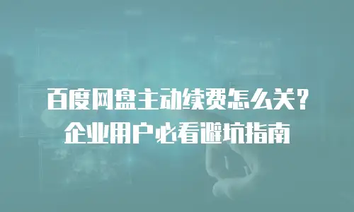 百度网盘主动续费怎么关？企业用户必看避坑指南