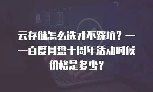 云存储怎么选才不踩坑？&mdash;&mdash;百度网盘十周年活动时候价格是多少？