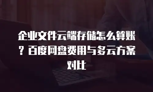 企业文件云端存储怎么算账？百度网盘费用与多云方案对比