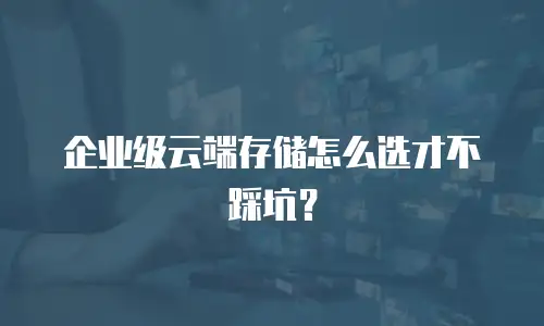 企业级云端存储怎么选才不踩坑？