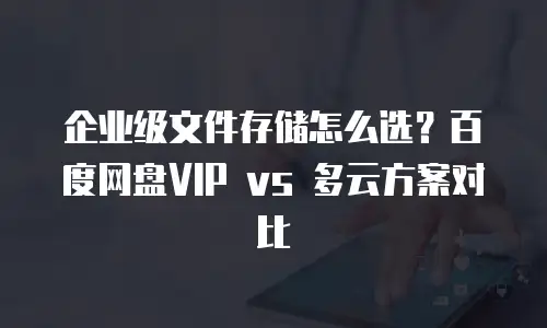 企业级文件存储怎么选？百度网盘VIP vs 多云方案对比