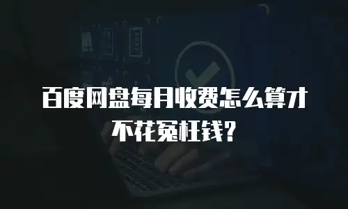 百度网盘每月收费怎么算才不花冤枉钱？