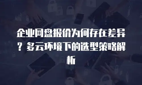 企业网盘报价为何存在差异？多云环境下的选型策略解析