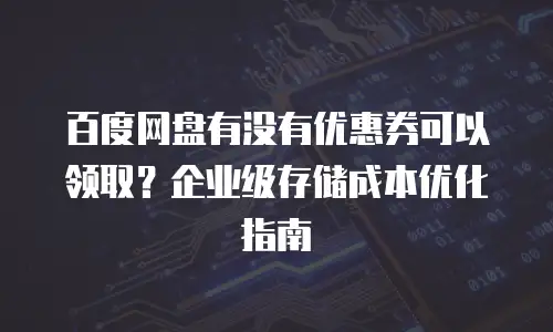 百度网盘有没有优惠券可以领取？企业级存储成本优化指南