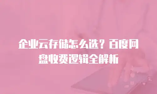 企业云存储怎么选？百度网盘收费逻辑全解析
