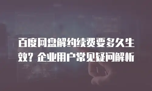 百度网盘解约续费要多久生效？企业用户常见疑问解析