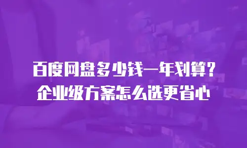 百度网盘多少钱一年划算？企业级方案怎么选更省心