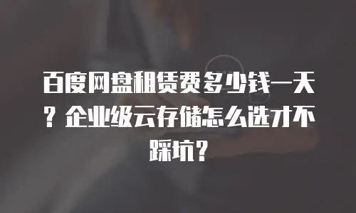 百度网盘租赁费多少钱一天？企业级云存储怎么选才不踩坑？