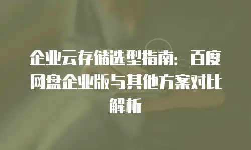 企业云存储选型指南：百度网盘企业版与其他方案对比解析