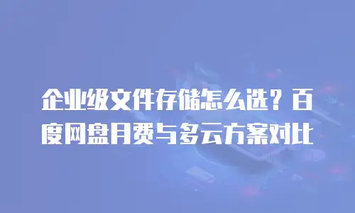 企业级文件存储怎么选？百度网盘月费与多云方案对比