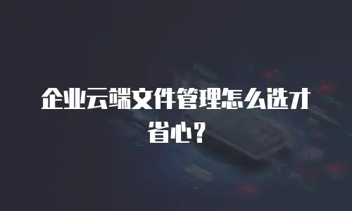 企业云端文件管理怎么选才省心？