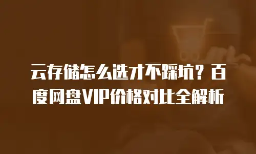 云存储怎么选才不踩坑？百度网盘VIP价格对比全解析