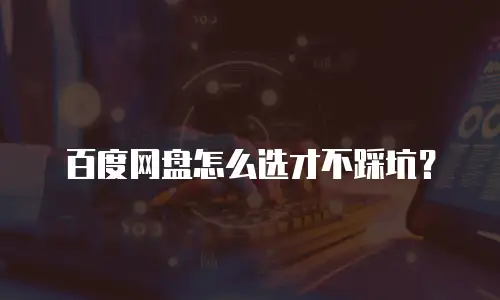 百度网盘怎么选才不踩坑？