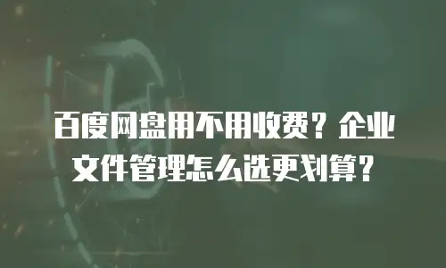 百度网盘用不用收费？企业文件管理怎么选更划算？