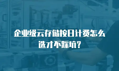 企业级云存储按日计费怎么选才不踩坑？