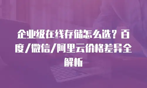 企业级在线存储怎么选？百度/微信/阿里云价格差异全解析