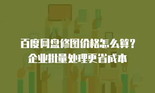 百度网盘修图价格怎么算？企业批量处理更省成本