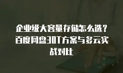 企业级大容量存储怎么选？百度网盘30T方案与多云实战对比